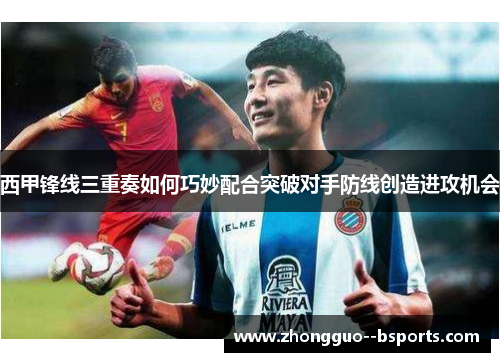 西甲锋线三重奏如何巧妙配合突破对手防线创造进攻机会
